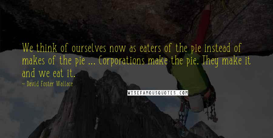 David Foster Wallace Quotes: We think of ourselves now as eaters of the pie instead of makes of the pie ... Corporations make the pie. They make it and we eat it.