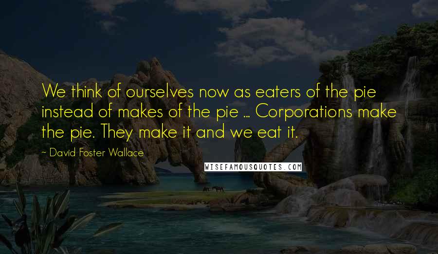 David Foster Wallace Quotes: We think of ourselves now as eaters of the pie instead of makes of the pie ... Corporations make the pie. They make it and we eat it.