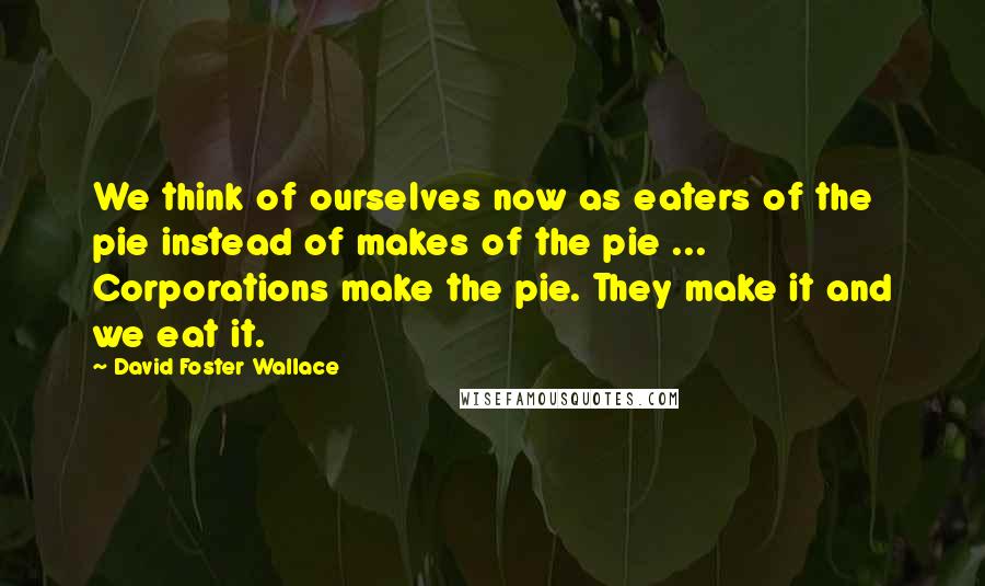 David Foster Wallace Quotes: We think of ourselves now as eaters of the pie instead of makes of the pie ... Corporations make the pie. They make it and we eat it.