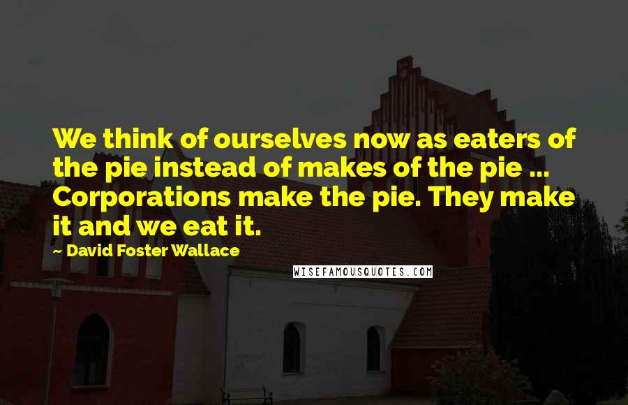 David Foster Wallace Quotes: We think of ourselves now as eaters of the pie instead of makes of the pie ... Corporations make the pie. They make it and we eat it.