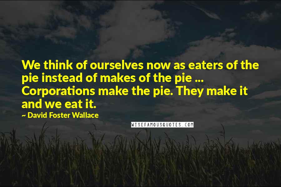 David Foster Wallace Quotes: We think of ourselves now as eaters of the pie instead of makes of the pie ... Corporations make the pie. They make it and we eat it.