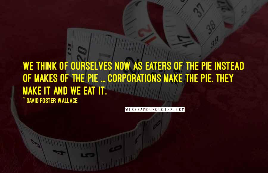 David Foster Wallace Quotes: We think of ourselves now as eaters of the pie instead of makes of the pie ... Corporations make the pie. They make it and we eat it.
