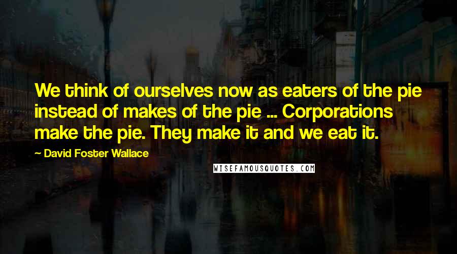 David Foster Wallace Quotes: We think of ourselves now as eaters of the pie instead of makes of the pie ... Corporations make the pie. They make it and we eat it.