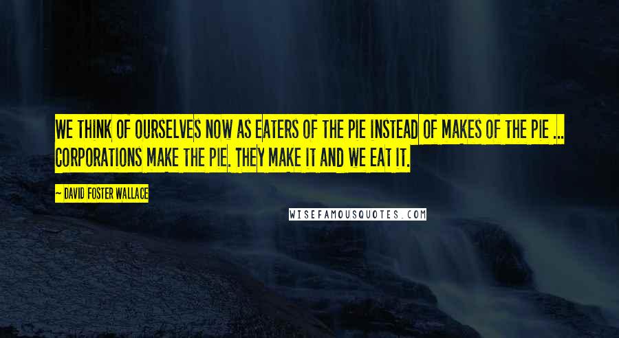 David Foster Wallace Quotes: We think of ourselves now as eaters of the pie instead of makes of the pie ... Corporations make the pie. They make it and we eat it.