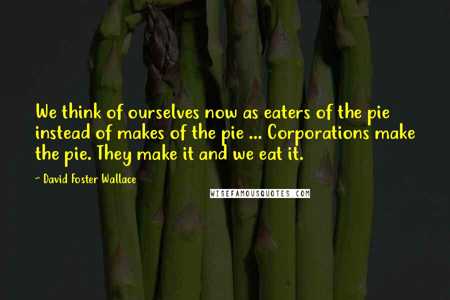 David Foster Wallace Quotes: We think of ourselves now as eaters of the pie instead of makes of the pie ... Corporations make the pie. They make it and we eat it.