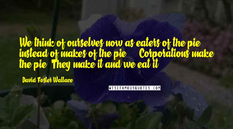 David Foster Wallace Quotes: We think of ourselves now as eaters of the pie instead of makes of the pie ... Corporations make the pie. They make it and we eat it.