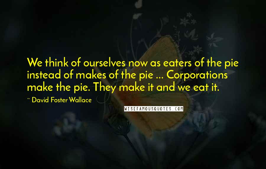 David Foster Wallace Quotes: We think of ourselves now as eaters of the pie instead of makes of the pie ... Corporations make the pie. They make it and we eat it.