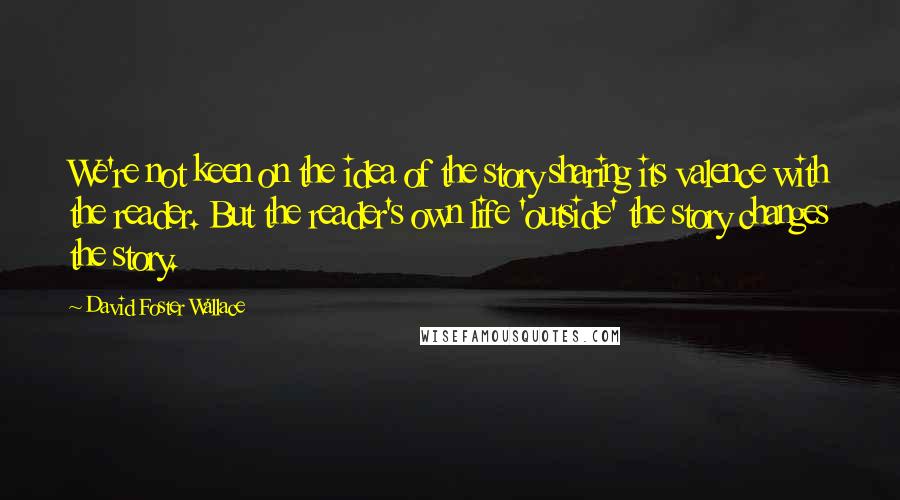 David Foster Wallace Quotes: We're not keen on the idea of the story sharing its valence with the reader. But the reader's own life 'outside' the story changes the story.