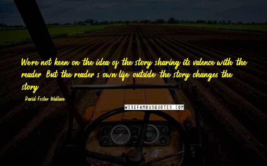 David Foster Wallace Quotes: We're not keen on the idea of the story sharing its valence with the reader. But the reader's own life 'outside' the story changes the story.