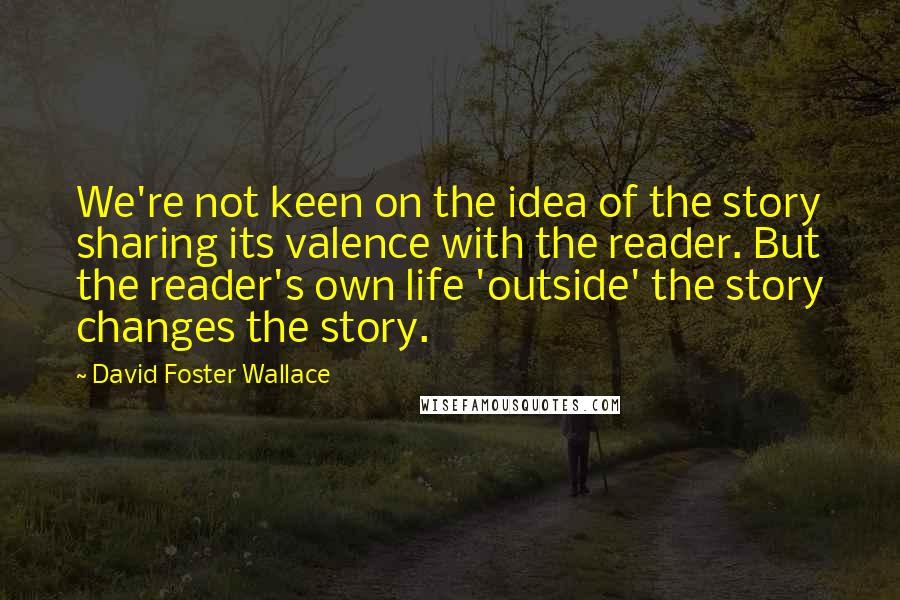 David Foster Wallace Quotes: We're not keen on the idea of the story sharing its valence with the reader. But the reader's own life 'outside' the story changes the story.
