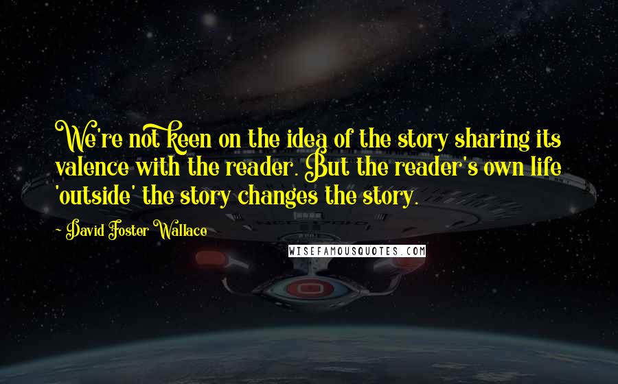 David Foster Wallace Quotes: We're not keen on the idea of the story sharing its valence with the reader. But the reader's own life 'outside' the story changes the story.