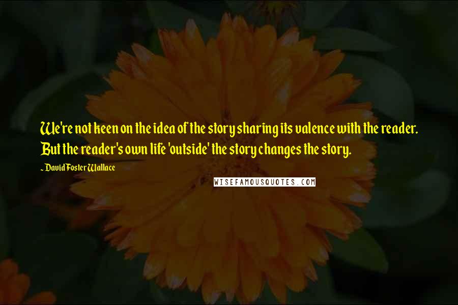 David Foster Wallace Quotes: We're not keen on the idea of the story sharing its valence with the reader. But the reader's own life 'outside' the story changes the story.