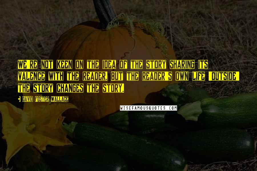 David Foster Wallace Quotes: We're not keen on the idea of the story sharing its valence with the reader. But the reader's own life 'outside' the story changes the story.