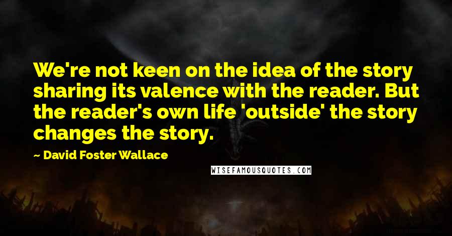 David Foster Wallace Quotes: We're not keen on the idea of the story sharing its valence with the reader. But the reader's own life 'outside' the story changes the story.