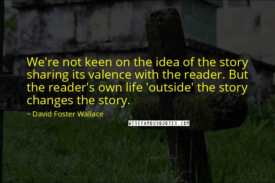 David Foster Wallace Quotes: We're not keen on the idea of the story sharing its valence with the reader. But the reader's own life 'outside' the story changes the story.