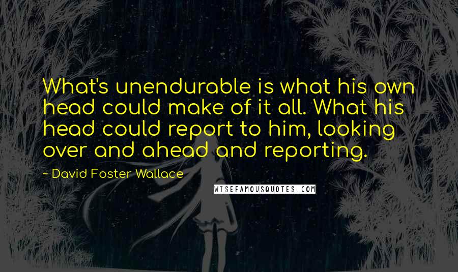David Foster Wallace Quotes: What's unendurable is what his own head could make of it all. What his head could report to him, looking over and ahead and reporting.