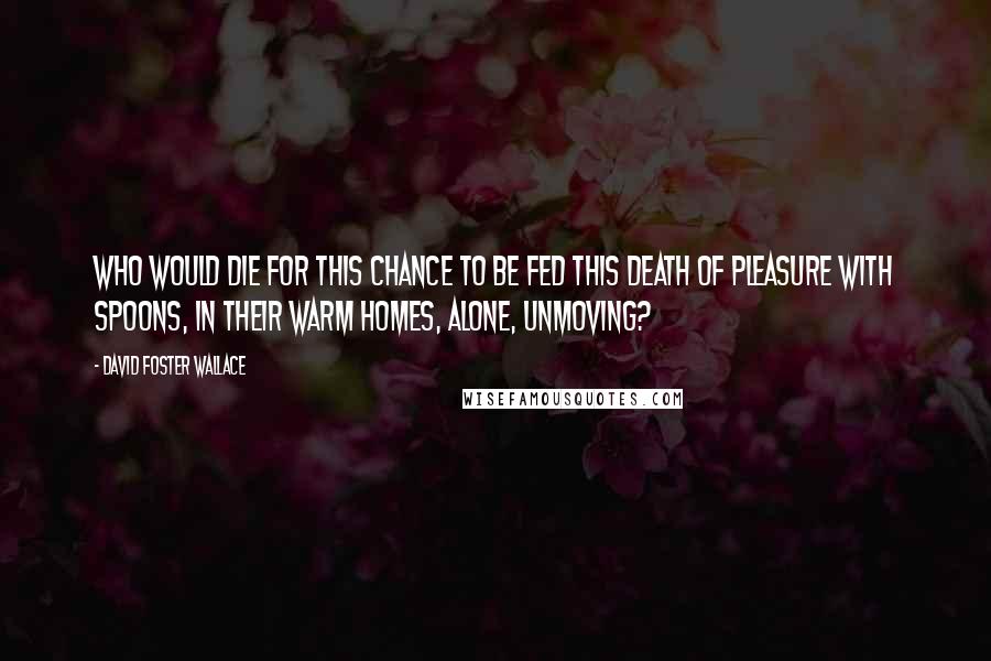 David Foster Wallace Quotes: Who would die for this chance to be fed this death of pleasure with spoons, in their warm homes, alone, unmoving?