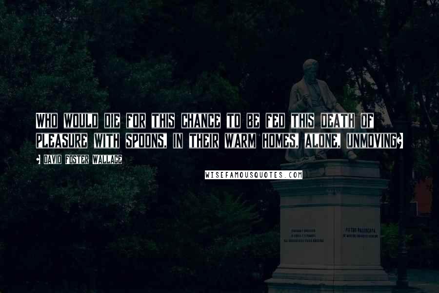 David Foster Wallace Quotes: Who would die for this chance to be fed this death of pleasure with spoons, in their warm homes, alone, unmoving?