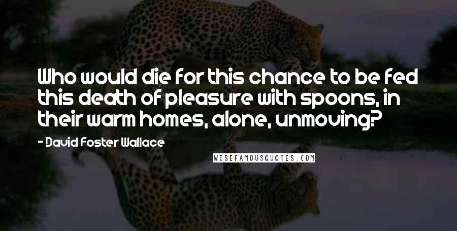 David Foster Wallace Quotes: Who would die for this chance to be fed this death of pleasure with spoons, in their warm homes, alone, unmoving?