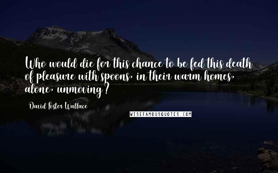 David Foster Wallace Quotes: Who would die for this chance to be fed this death of pleasure with spoons, in their warm homes, alone, unmoving?