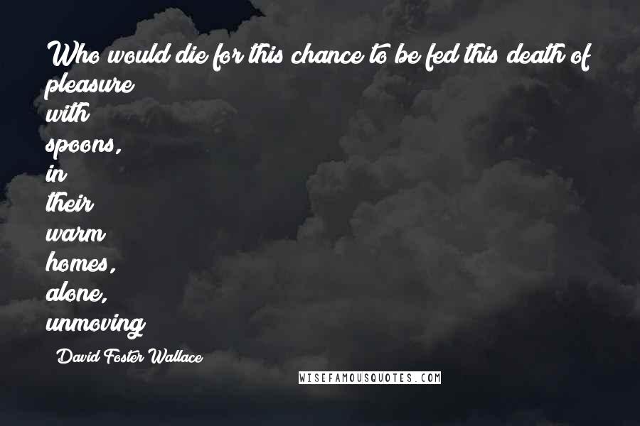 David Foster Wallace Quotes: Who would die for this chance to be fed this death of pleasure with spoons, in their warm homes, alone, unmoving?