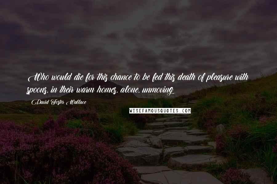 David Foster Wallace Quotes: Who would die for this chance to be fed this death of pleasure with spoons, in their warm homes, alone, unmoving?