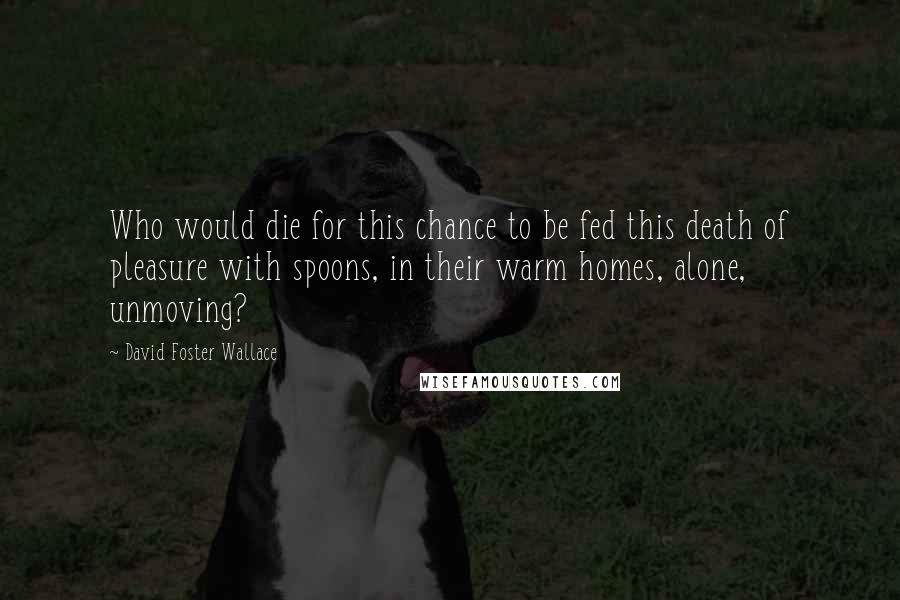 David Foster Wallace Quotes: Who would die for this chance to be fed this death of pleasure with spoons, in their warm homes, alone, unmoving?