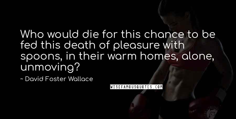 David Foster Wallace Quotes: Who would die for this chance to be fed this death of pleasure with spoons, in their warm homes, alone, unmoving?