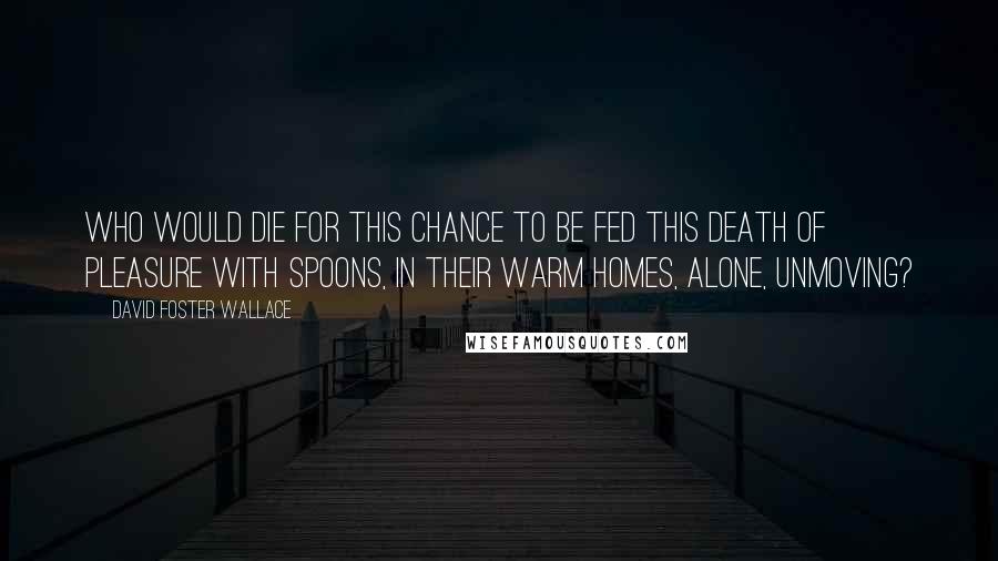 David Foster Wallace Quotes: Who would die for this chance to be fed this death of pleasure with spoons, in their warm homes, alone, unmoving?