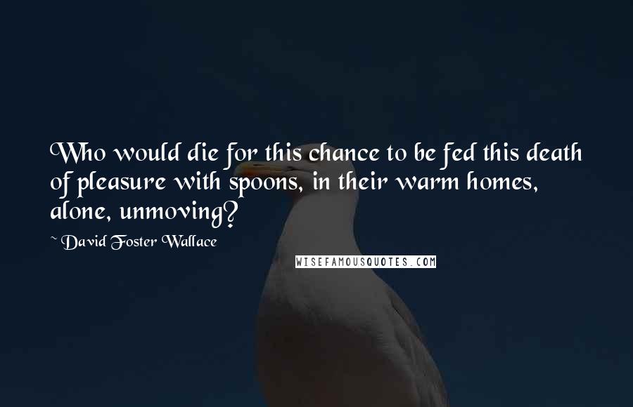 David Foster Wallace Quotes: Who would die for this chance to be fed this death of pleasure with spoons, in their warm homes, alone, unmoving?