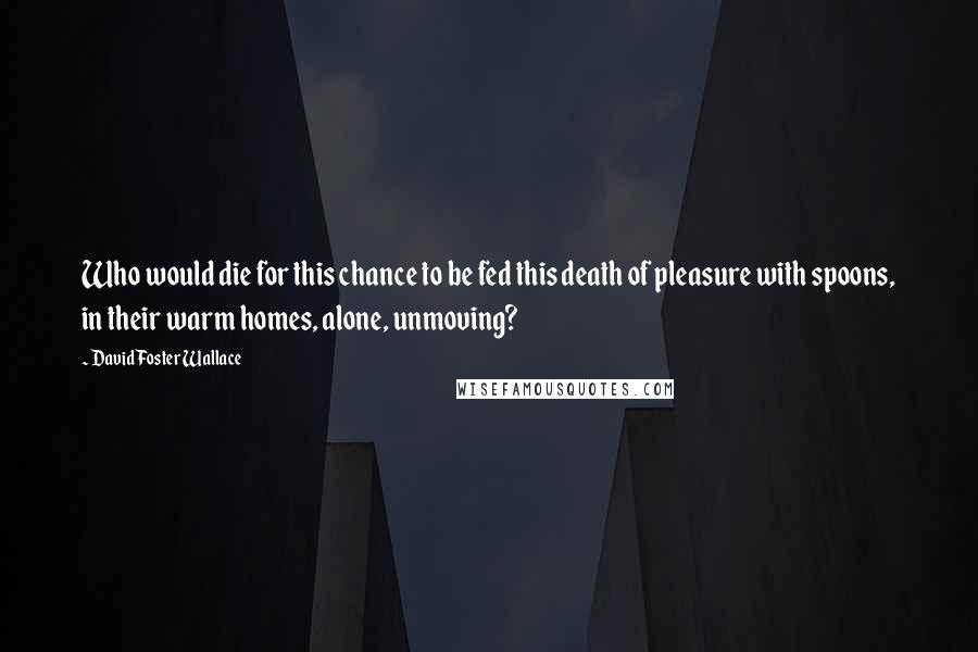 David Foster Wallace Quotes: Who would die for this chance to be fed this death of pleasure with spoons, in their warm homes, alone, unmoving?