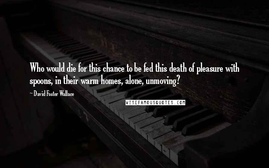 David Foster Wallace Quotes: Who would die for this chance to be fed this death of pleasure with spoons, in their warm homes, alone, unmoving?