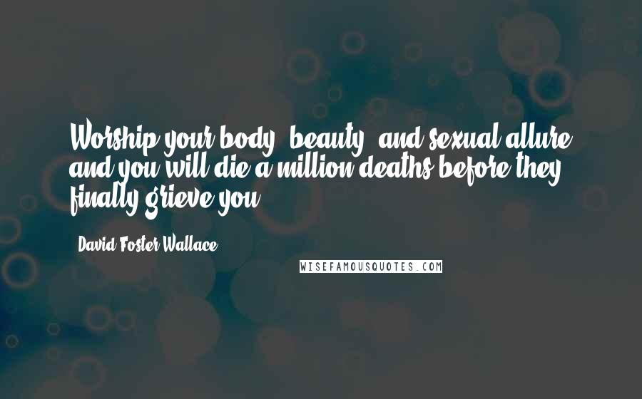 David Foster Wallace Quotes: Worship your body, beauty, and sexual allure and you will die a million deaths before they finally grieve you.