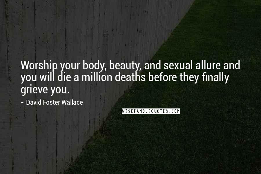 David Foster Wallace Quotes: Worship your body, beauty, and sexual allure and you will die a million deaths before they finally grieve you.