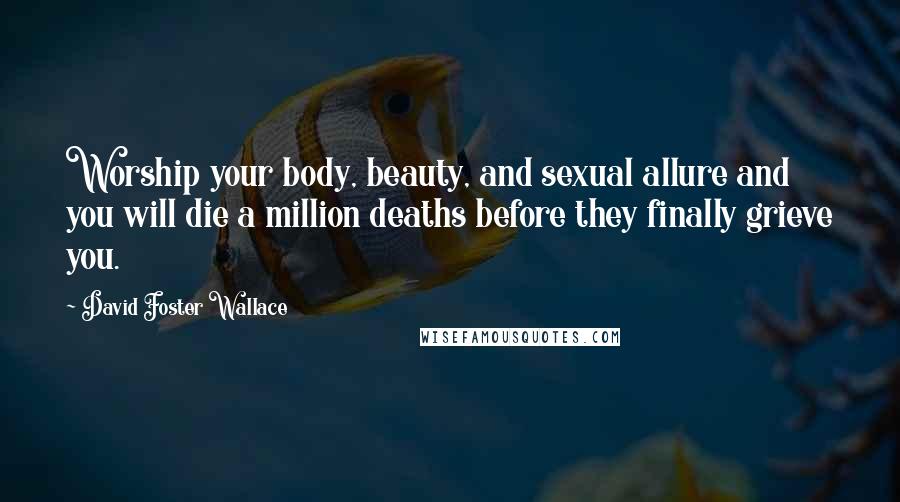 David Foster Wallace Quotes: Worship your body, beauty, and sexual allure and you will die a million deaths before they finally grieve you.