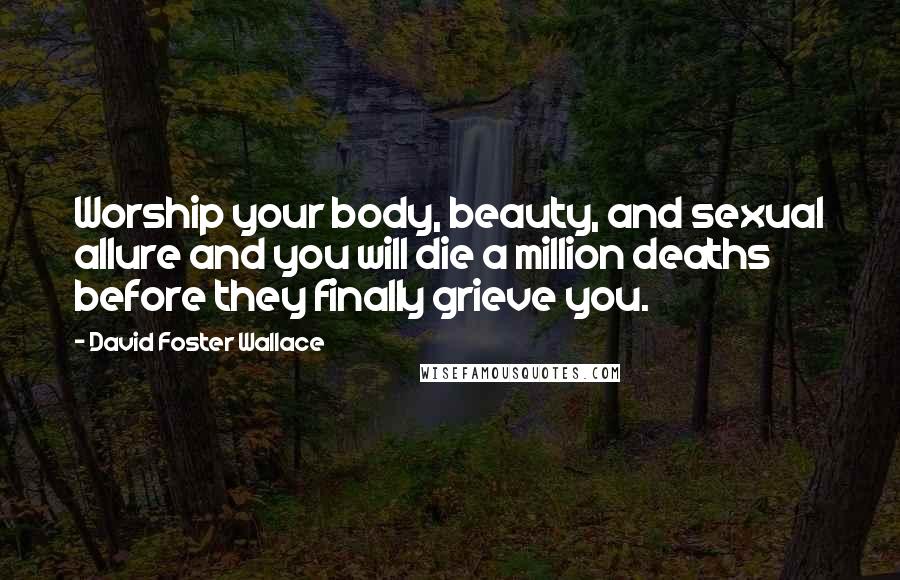 David Foster Wallace Quotes: Worship your body, beauty, and sexual allure and you will die a million deaths before they finally grieve you.