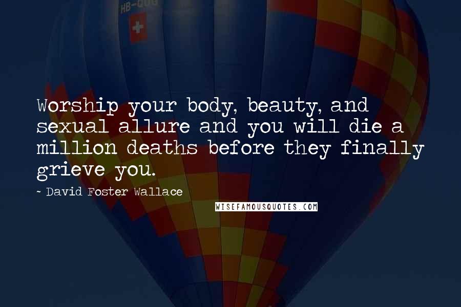 David Foster Wallace Quotes: Worship your body, beauty, and sexual allure and you will die a million deaths before they finally grieve you.