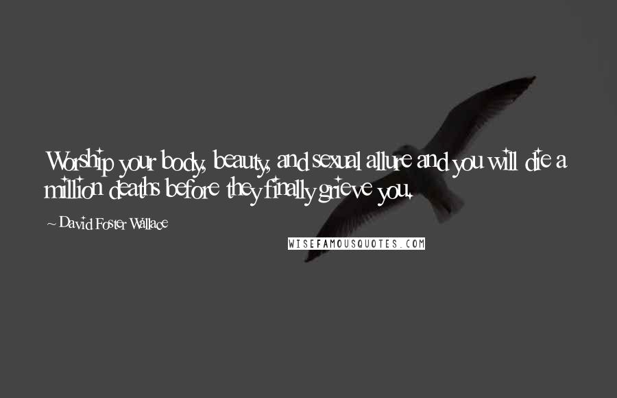 David Foster Wallace Quotes: Worship your body, beauty, and sexual allure and you will die a million deaths before they finally grieve you.