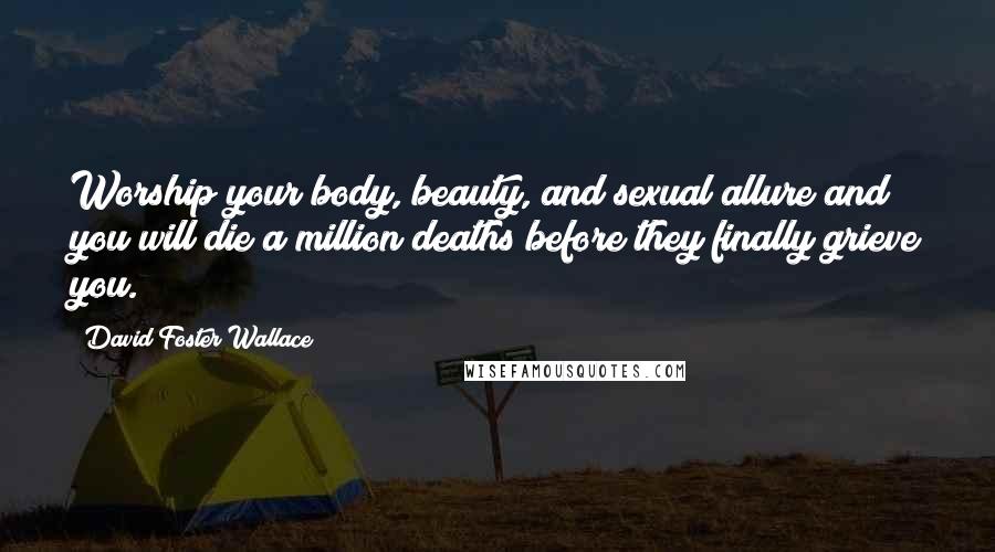 David Foster Wallace Quotes: Worship your body, beauty, and sexual allure and you will die a million deaths before they finally grieve you.