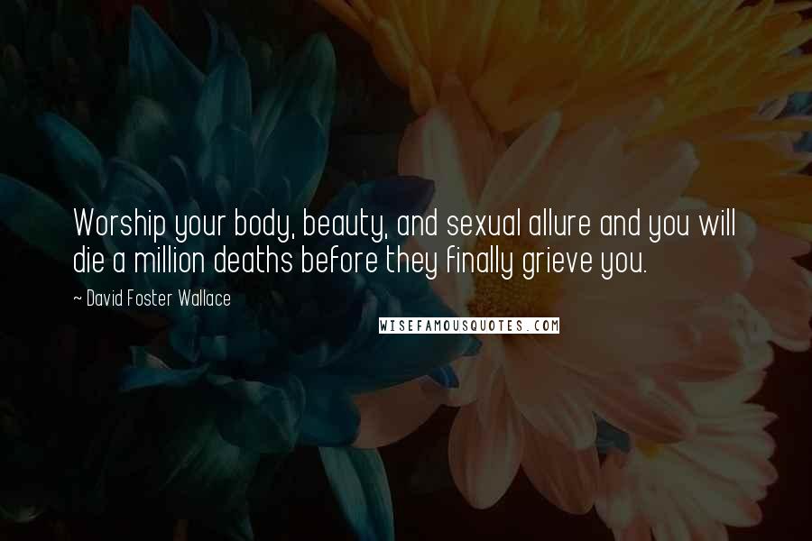 David Foster Wallace Quotes: Worship your body, beauty, and sexual allure and you will die a million deaths before they finally grieve you.