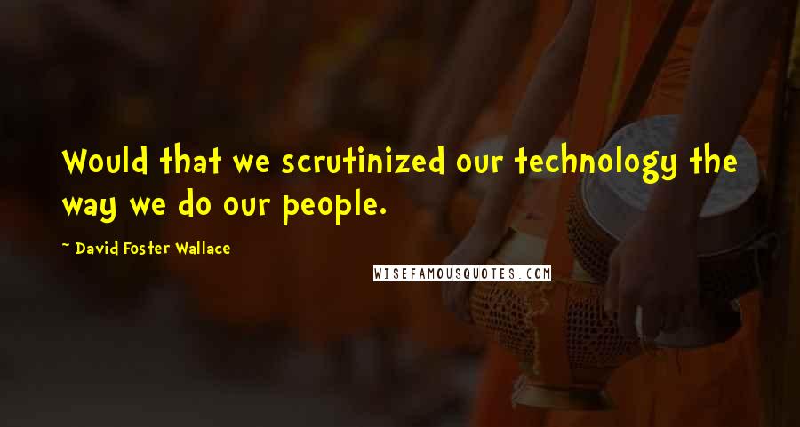 David Foster Wallace Quotes: Would that we scrutinized our technology the way we do our people.