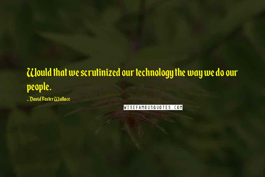 David Foster Wallace Quotes: Would that we scrutinized our technology the way we do our people.