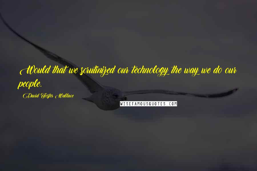 David Foster Wallace Quotes: Would that we scrutinized our technology the way we do our people.