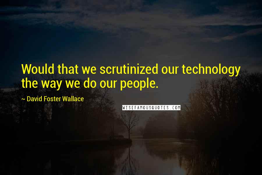 David Foster Wallace Quotes: Would that we scrutinized our technology the way we do our people.