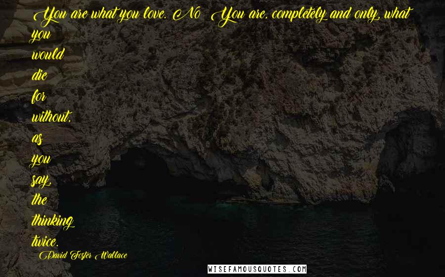 David Foster Wallace Quotes: You are what you love. No? You are, completely and only, what you would die for without, as you say, the thinking twice.