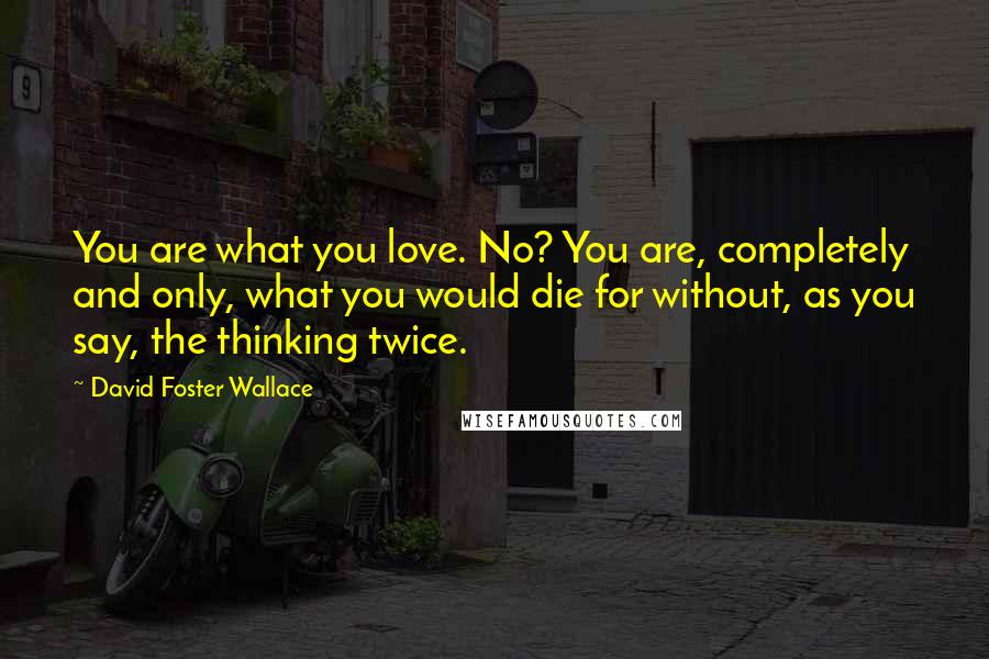 David Foster Wallace Quotes: You are what you love. No? You are, completely and only, what you would die for without, as you say, the thinking twice.