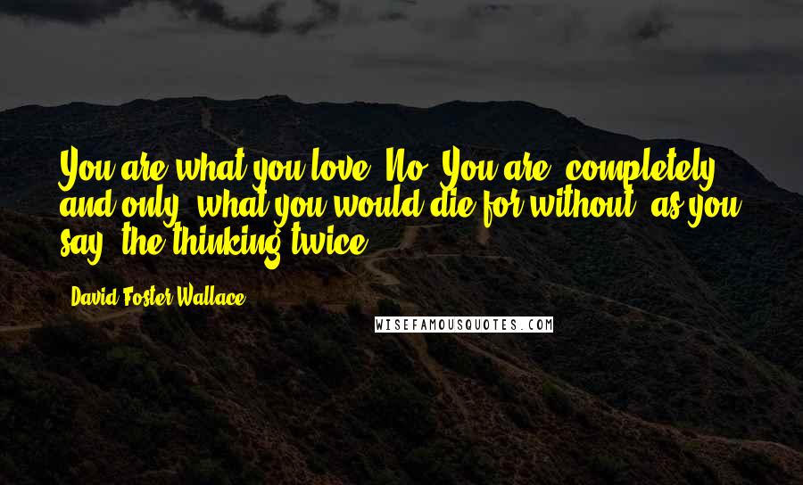 David Foster Wallace Quotes: You are what you love. No? You are, completely and only, what you would die for without, as you say, the thinking twice.