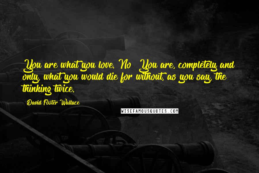David Foster Wallace Quotes: You are what you love. No? You are, completely and only, what you would die for without, as you say, the thinking twice.