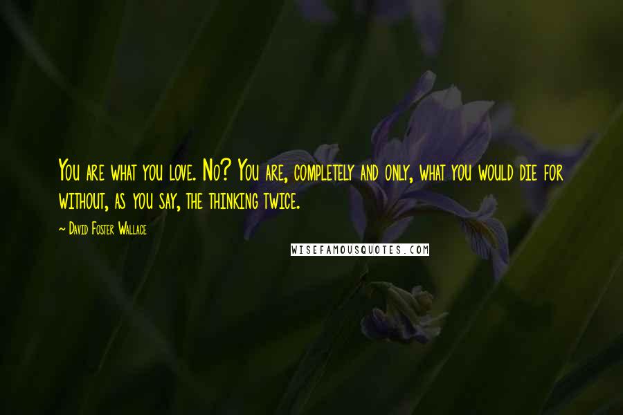 David Foster Wallace Quotes: You are what you love. No? You are, completely and only, what you would die for without, as you say, the thinking twice.