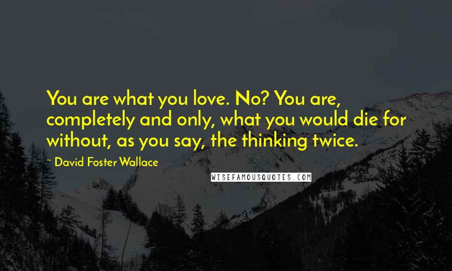 David Foster Wallace Quotes: You are what you love. No? You are, completely and only, what you would die for without, as you say, the thinking twice.